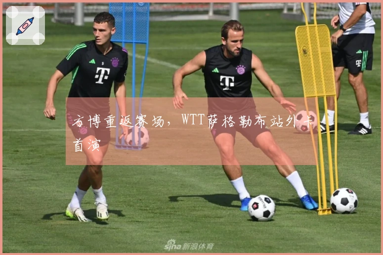 方博重返赛场，WTT萨格勒布站外卡首演